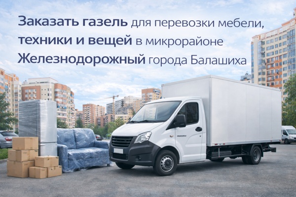 Заказать газель для перевозки мебели, техники и вещей в микрорайоне Железнодорожный города Балашиха